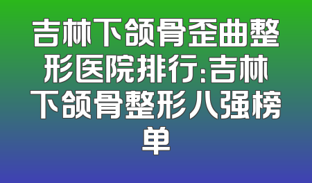 吉林下颌骨歪曲整形医院排行：吉林下颌骨整形八强榜单
