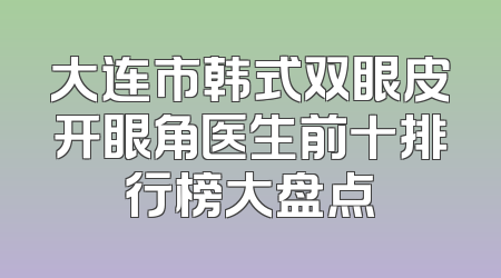 大连市韩式双眼皮开眼角医生前十排行榜大盘点