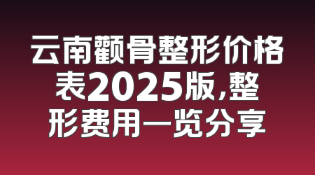 云南颧骨整形价格表2025版，整形费用一览分享