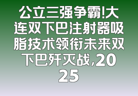 公立三强争霸！大连双下巴注射器吸脂技术领衔未来双下巴歼灭战，2025
