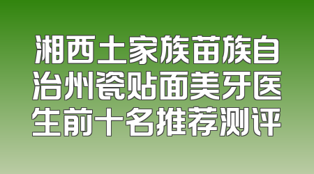 湘西土家族苗族自治州瓷贴面美牙医生前十名推荐测评