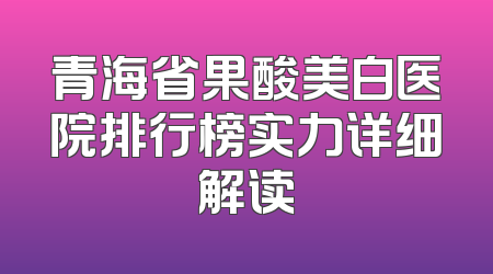 青海省果酸美白医院排行榜实力详细解读