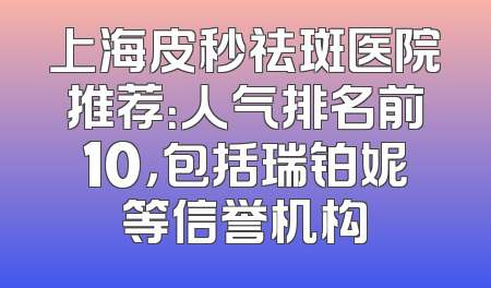 上海皮秒祛斑医院推荐：人气排名前10，包括瑞铂妮等信誉机构