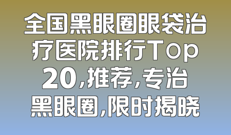 全国黑眼圈眼袋治疗医院排行Top20，推荐，专治黑眼圈，限时揭晓