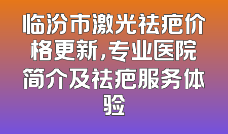 临汾市激光祛疤价格更新，专业医院简介及祛疤服务体验