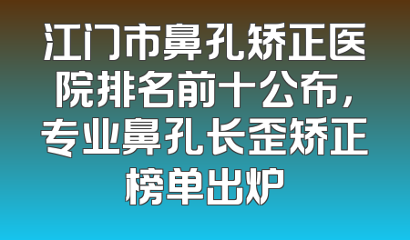 江门市鼻孔矫正医院排名前十公布，专业鼻孔长歪矫正榜单出炉