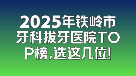 2025年铁岭市牙科拔牙医院TOP榜，选这几位！