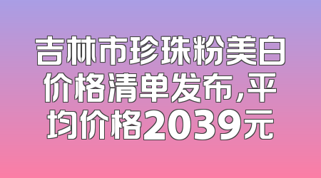 吉林市珍珠粉美白价格清单发布，平均价格2039元