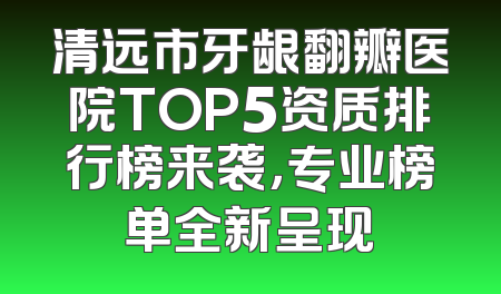 清远市牙龈翻瓣医院TOP5资质排行榜来袭，专业榜单全新呈现