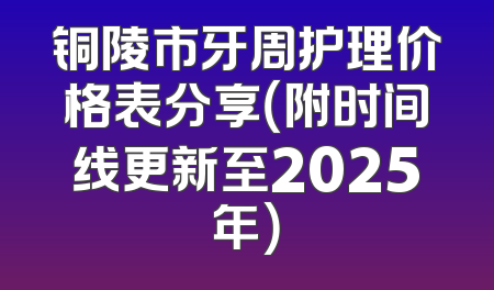 铜陵市牙周护理价格表分享（附时间线更新至2025年）