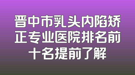晋中市乳头内陷矫正专业医院排名前十名提前了解