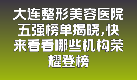 大连整形美容医院五强榜单揭晓，快来看看哪些机构荣耀登榜