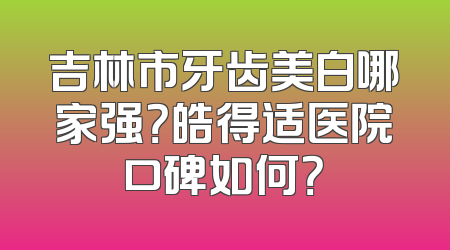 吉林市牙齿美白哪家强？皓得适医院口碑如何？