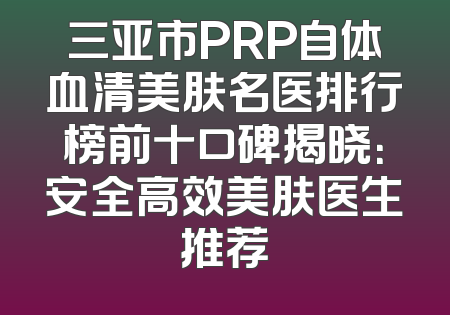 三亚市PRP自体血清美肤名医排行榜前十口碑揭晓：安全高效美肤医生推荐