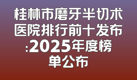 桂林市磨牙半切术医院排行前十发布：2025年度榜单公布