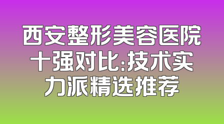 西安整形美容医院十强对比：技术实力派精选推荐