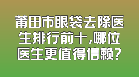 莆田市眼袋去除医生排行前十，哪位医生更值得信赖？