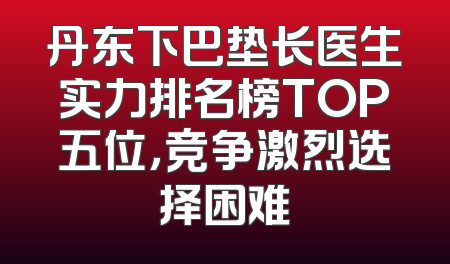 丹东下巴垫长医生实力排名榜TOP五位，竞争激烈选择困难