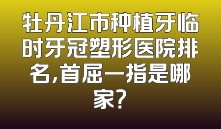 牡丹江市种植牙临时牙冠塑形医院排名，首屈一指是哪家？