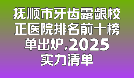 抚顺市牙齿露龈校正医院排名前十榜单出炉，2025实力清单
