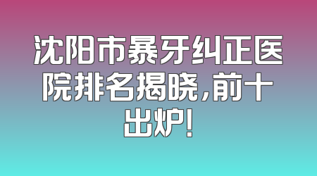 沈阳市暴牙纠正医院排名揭晓，前十出炉！