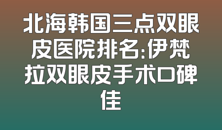 北海韩国三点双眼皮医院排名：伊梵拉双眼皮手术口碑佳