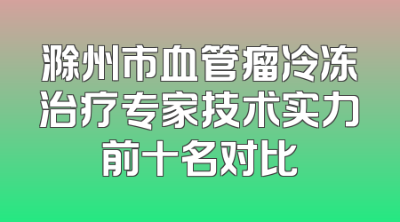 滁州市血管瘤冷冻治疗专家技术实力前十名对比