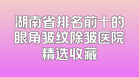 湖南省排名前十的眼角皱纹除皱医院精选收藏