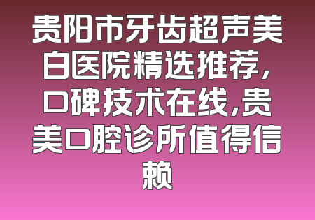 贵阳市牙齿超声美白医院精选推荐，口碑技术在线，贵美口腔诊所值得信赖