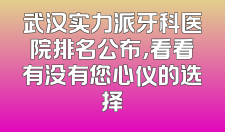 武汉实力派牙科医院排名公布，看看有没有您心仪的选择