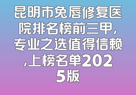 昆明市兔唇修复医院排名榜前三甲，专业之选值得信赖，上榜名单2025版