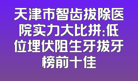 天津市智齿拔除医院实力大比拼：低位埋伏阻生牙拔牙榜前十佳