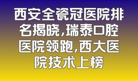 西安全瓷冠医院排名揭晓，瑞泰口腔医院领跑，西大医院技术上榜