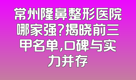 常州隆鼻整形医院哪家强？揭晓前三甲名单，口碑与实力并存