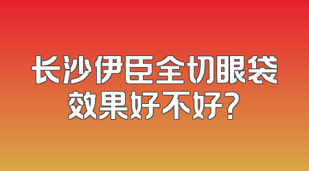 长沙伊臣全切眼袋效果好不好？