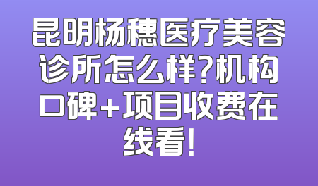 昆明杨穗医疗美容诊所怎么样？机构口碑+项目收费在线看！