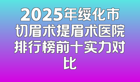 2025年绥化市切眉术提眉术医院排行榜前十实力对比