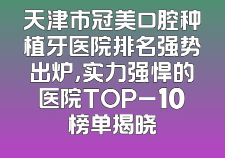 天津市冠美口腔种植牙医院排名强势出炉，实力强悍的医院TOP_10榜单揭晓