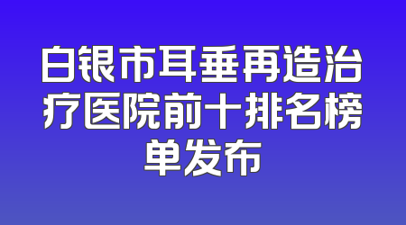 白银市耳垂再造治疗医院前十排名榜单发布