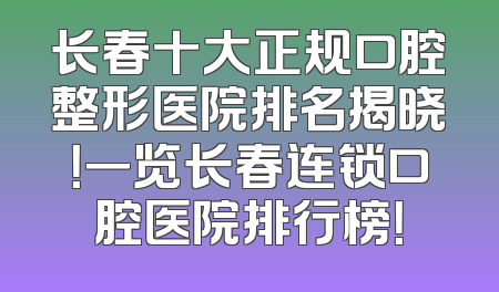 长春十大正规口腔整形医院排名揭晓！一览长春连锁口腔医院排行榜！