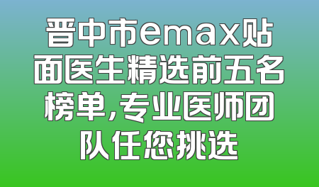 晋中市emax贴面医生精选前五名榜单，专业医师团队任您挑选