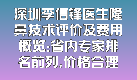深圳李信锋医生隆鼻技术评价及费用概览：省内专家排名前列，价格合理
