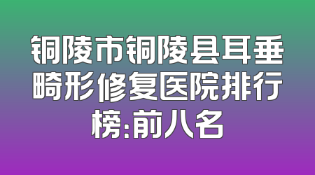 铜陵市铜陵县耳垂畸形修复医院排行榜：前八名