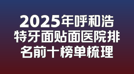 2025年呼和浩特牙面贴面医院排名前十榜单梳理