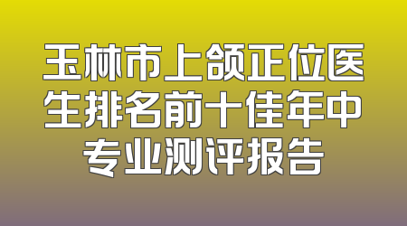 玉林市上颌正位医生排名前十佳年中专业测评报告