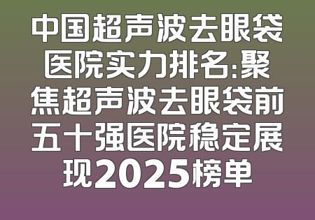 中国超声波去眼袋医院实力排名：聚焦超声波去眼袋前五十强医院稳定展现2025榜单