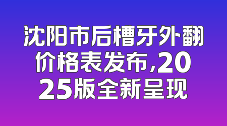 沈阳市后槽牙外翻价格表发布，2025版全新呈现