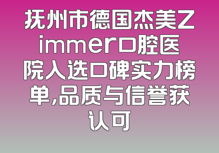 抚州市德国杰美Zimmer口腔医院入选口碑实力榜单，品质与信誉获认可