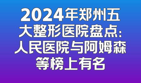 2024年郑州五大整形医院盘点：人民医院与阿姆森等榜上有名