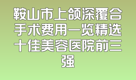 鞍山市上颌深覆合手术费用一览精选十佳美容医院前三强